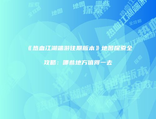 《热血江湖端游往期版本》地图探索全攻略：哪些地方值得一去