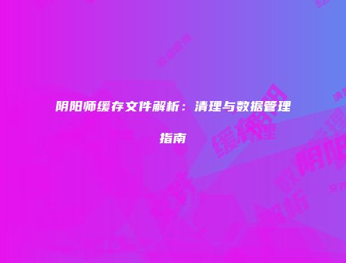 阴阳师缓存文件解析：清理与数据管理指南