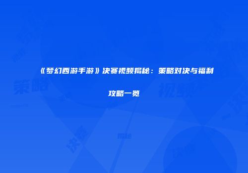 《梦幻西游手游》决赛视频揭秘：策略对决与福利攻略一览