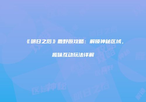 《明日之后》鹿野原攻略：解锁神秘区域，趣味互动玩法详解
