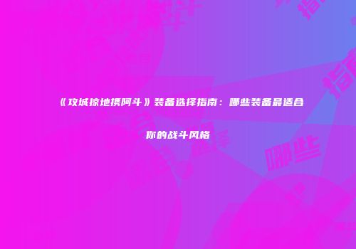 《攻城掠地携阿斗》装备选择指南：哪些装备最适合你的战斗风格