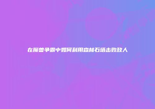 在魔兽争霸中如何利用森林石塔击败敌人