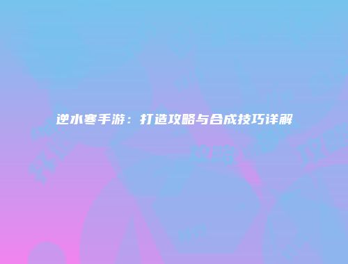 逆水寒手游：打造攻略与合成技巧详解