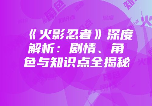 《火影忍者》深度解析：剧情、角色与知识点全揭秘