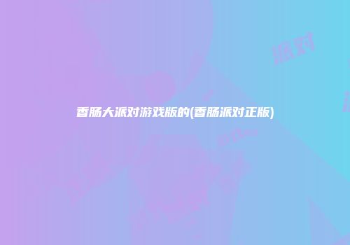 香肠大派对游戏版的(香肠派对正版)