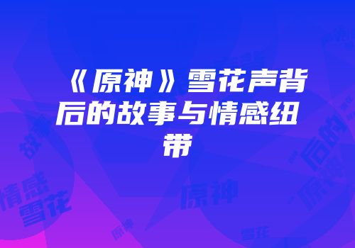 《原神》雪花声背后的故事与情感纽带