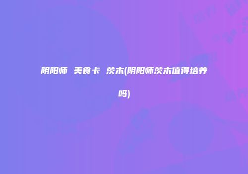阴阳师 美食卡 茨木(阴阳师茨木值得培养吗)