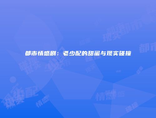 都市情感剧：老少配的甜蜜与现实碰撞