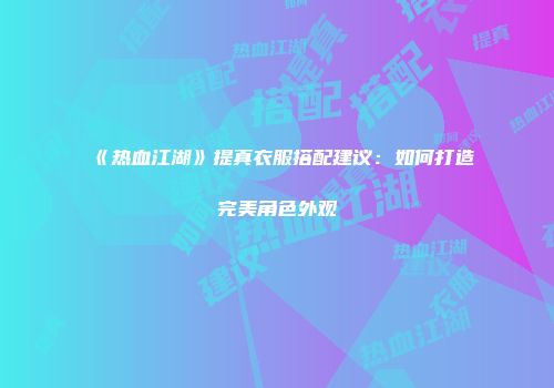 《热血江湖》提真衣服搭配建议：如何打造完美角色外观