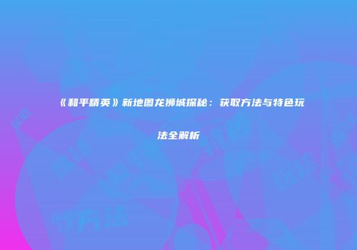《和平精英》新地图龙狮城探秘：获取方法与特色玩法全解析