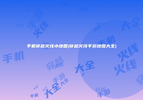 手机穿越火线小地图(穿越火线手游地图大全)