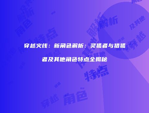 穿越火线：新角色解析：灵狐者与猎狐者及其他角色特点全揭秘