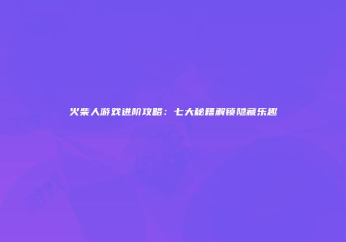 火柴人游戏进阶攻略：七大秘籍解锁隐藏乐趣