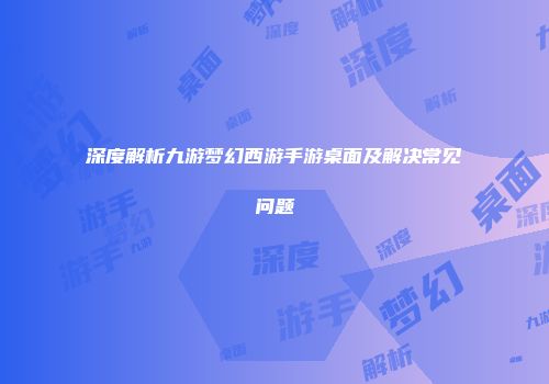 深度解析九游梦幻西游手游桌面及解决常见问题