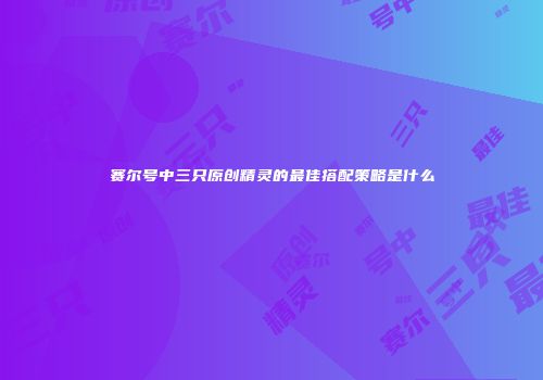 赛尔号中三只原创精灵的最佳搭配策略是什么