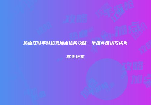 热血江湖手游枪豪加点进阶攻略：掌握高级技巧成为高手玩家