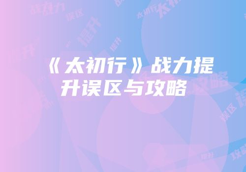 《太初行》战力提升误区与攻略
