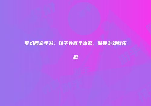 梦幻西游手游：孩子养育全攻略，解锁游戏新乐趣