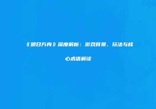 《明日方舟》深度解析：游戏背景、玩法与核心术语解读