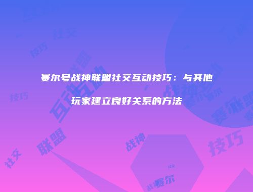 赛尔号战神联盟社交互动技巧：与其他玩家建立良好关系的方法