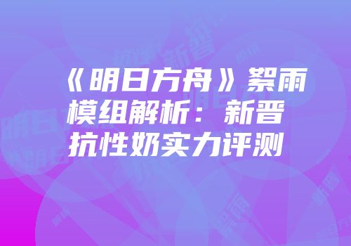 《明日方舟》絮雨模组解析：新晋抗性奶实力评测