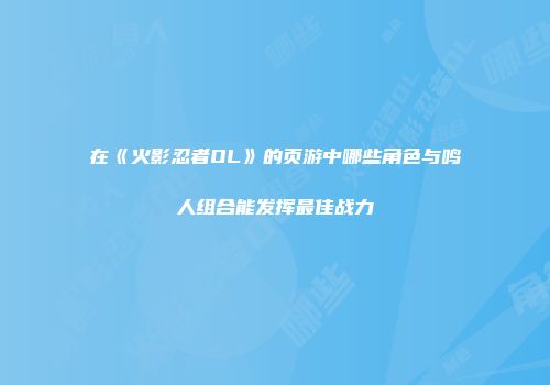 在《火影忍者OL》的页游中哪些角色与鸣人组合能发挥最佳战力