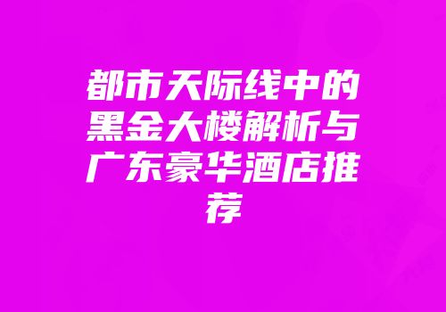 都市天际线中的黑金大楼解析与广东豪华酒店推荐