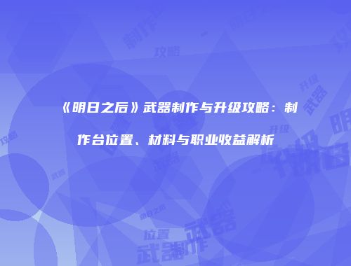 《明日之后》武器制作与升级攻略：制作台位置、材料与职业收益解析