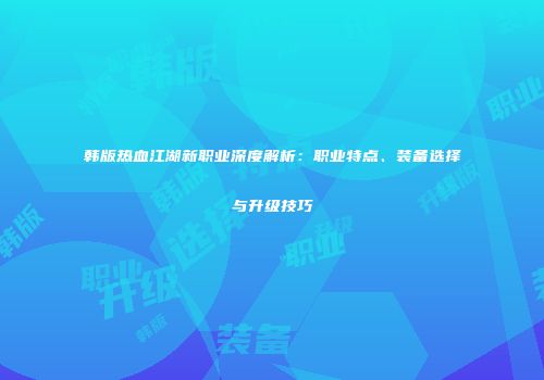 韩版热血江湖新职业深度解析：职业特点、装备选择与升级技巧