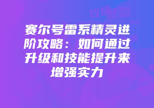 赛尔号雷系精灵进阶攻略：如何通过升级和技能提升来增强实力