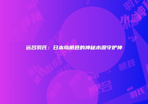 远吕羽氏：日本岛根县的神秘水源守护神