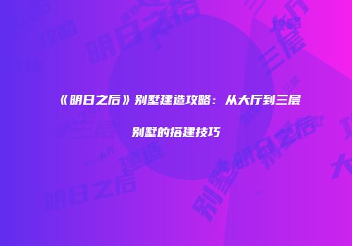 《明日之后》别墅建造攻略：从大厅到三层别墅的搭建技巧