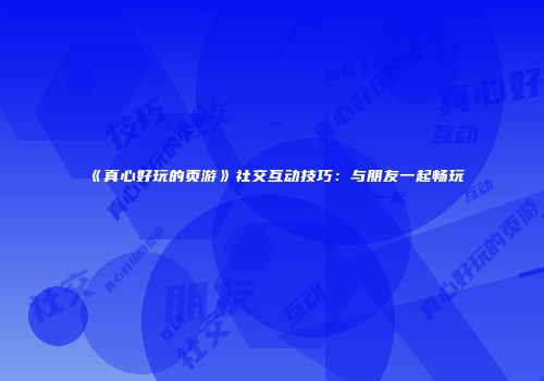 《真心好玩的页游》社交互动技巧：与朋友一起畅玩