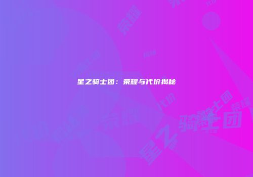 星之骑士团：荣耀与代价揭秘