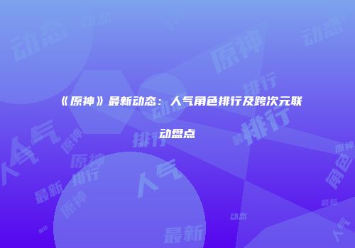 《原神》最新动态：人气角色排行及跨次元联动盘点