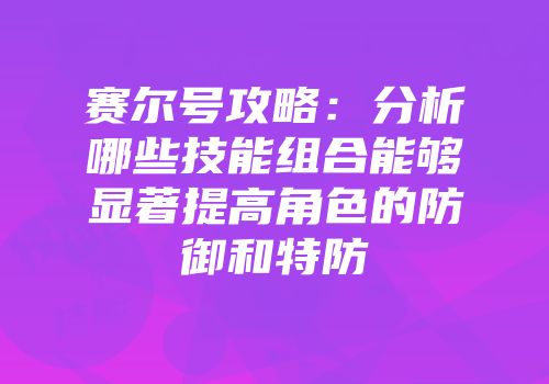 赛尔号攻略：分析哪些技能组合能够显著提高角色的防御和特防