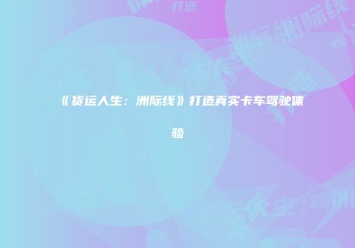 《货运人生：洲际线》打造真实卡车驾驶体验