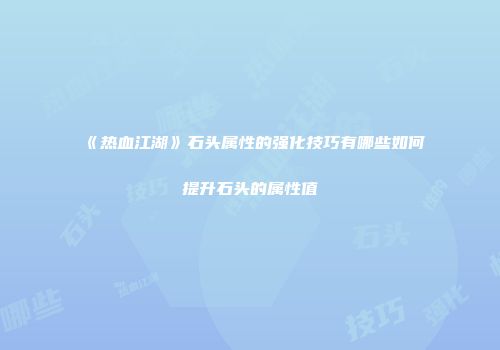 《热血江湖》石头属性的强化技巧有哪些如何提升石头的属性值