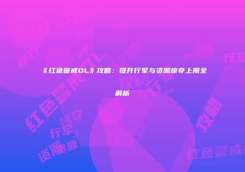 《红色警戒OL》攻略：提升行军与资源掠夺上限全解析