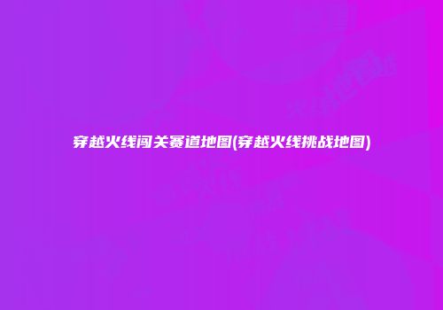 穿越火线闯关赛道地图(穿越火线挑战地图)