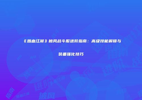 《热血江湖》披风战斗服进阶指南：高级技能解锁与装备强化技巧
