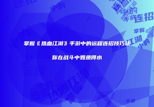 掌握《热血江湖》手游中的远程连招技巧让你在战斗中如鱼得水