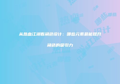 从热血江湖看角色设计：哪些元素最能提升角色的吸引力