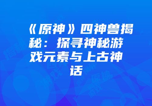 《原神》四神兽揭秘：探寻神秘游戏元素与上古神话