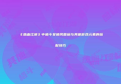 《热血江湖》中格斗女披风图标与其他游戏元素的搭配技巧