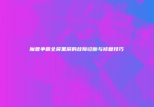 魔兽争霸全屏黑屏的故障诊断与修复技巧