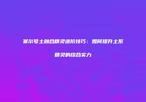 赛尔号土融合精灵进阶技巧：如何提升土系精灵的综合实力