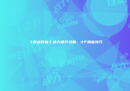 《百战封仙》战力提升攻略：3个隐藏技巧