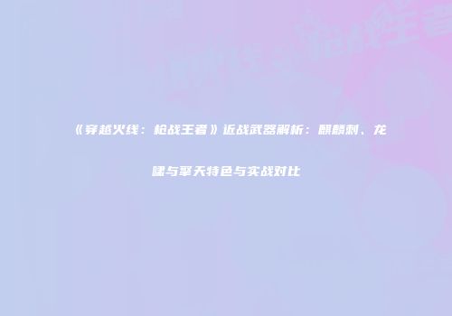 《穿越火线：枪战王者》近战武器解析：麒麟刺、龙啸与擎天特色与实战对比
