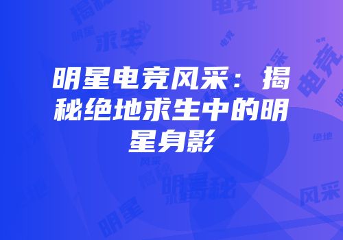 明星电竞风采：揭秘绝地求生中的明星身影